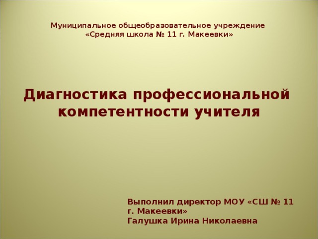 Муниципальное общеобразовательное учреждение  «Средняя школа № 11 г. Макеевки» Диагностика профессиональной компетентности учителя Выполнил директор МОУ «СШ № 11 г. Макеевки» Галушка Ирина Николаевна 