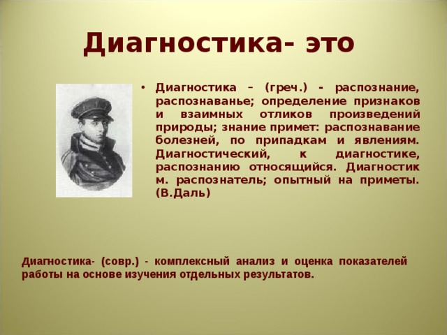 Диагностика- это Диагностика – (греч.) - распознание, распознаванье; определение признаков и взаимных отликов произведений природы; знание примет: распознавание болезней, по припадкам и явлениям. Диагностический, к диагностике, распознанию относящийся. Диагностик м. распознатель; опытный на приметы. (В.Даль)  Диагностика- (совр.) - комплексный анализ и оценка показателей работы на основе изучения отдельных результатов. 