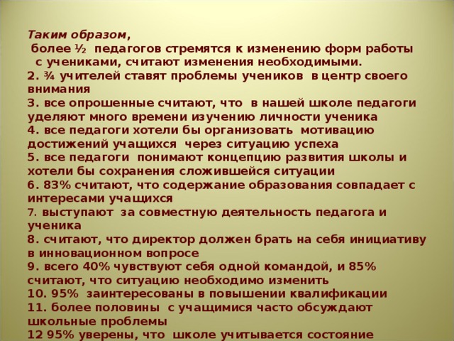Таким образом ,  более ½ педагогов стремятся к изменению форм работы  с учениками, считают изменения необходимыми.  2. ¾ учителей ставят проблемы учеников в центр своего внимания  3. все опрошенные считают, что в нашей школе педагоги уделяют много времени изучению личности ученика  4. все педагоги хотели бы организовать мотивацию достижений учащихся через ситуацию успеха  5. все педагоги понимают концепцию развития школы и хотели бы сохранения сложившейся ситуации  6. 83% считают, что содержание образования совпадает с интересами учащихся  7. выступают за совместную деятельность педагога и ученика  8. считают, что директор должен брать на себя инициативу в инновационном вопросе  9. всего 40% чувствуют себя одной командой, и 85% считают, что ситуацию необходимо изменить  10. 95% заинтересованы в повышении квалификации  11. более половины с учащимися часто обсуждают школьные проблемы  12 95% уверены, что школе учитывается состояние социума.  13. 70% владеют рефлексией, 30% считают, что она не нужна.   
