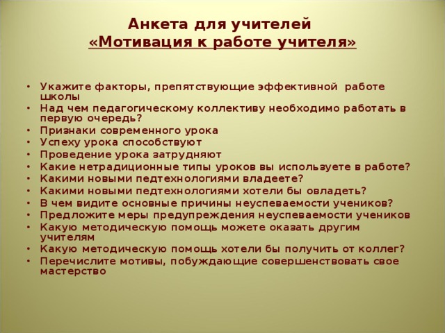 Анкета для учителей  «Мотивация к работе учителя»   Укажите факторы, препятствующие эффективной работе школы Над чем педагогическому коллективу необходимо работать в первую очередь? Признаки современного урока Успеху урока способствуют Проведение урока затрудняют Какие нетрадиционные типы уроков вы используете в работе? Какими новыми педтехнологиями владеете? Какими новыми педтехнологиями хотели бы овладеть? В чем видите основные причины неуспеваемости учеников? Предложите меры предупреждения неуспеваемости учеников Какую методическую помощь можете оказать другим учителям Какую методическую помощь хотели бы получить от коллег? Перечислите мотивы, побуждающие совершенствовать свое мастерство  
