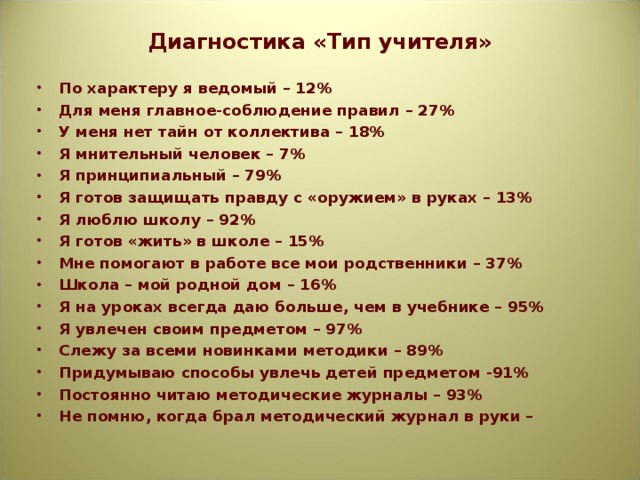 Диагностика «Тип учителя»   По характеру я ведомый – 12% Для меня главное-соблюдение правил – 27% У меня нет тайн от коллектива – 18% Я мнительный человек – 7% Я принципиальный – 79% Я готов защищать правду с «оружием» в руках – 13% Я люблю школу – 92% Я готов «жить» в школе – 15% Мне помогают в работе все мои родственники – 37% Школа – мой родной дом – 16% Я на уроках всегда даю больше, чем в учебнике – 95% Я увлечен своим предметом – 97% Слежу за всеми новинками методики – 89% Придумываю способы увлечь детей предметом -91% Постоянно читаю методические журналы – 93% Не помню, когда брал методический журнал в руки –  