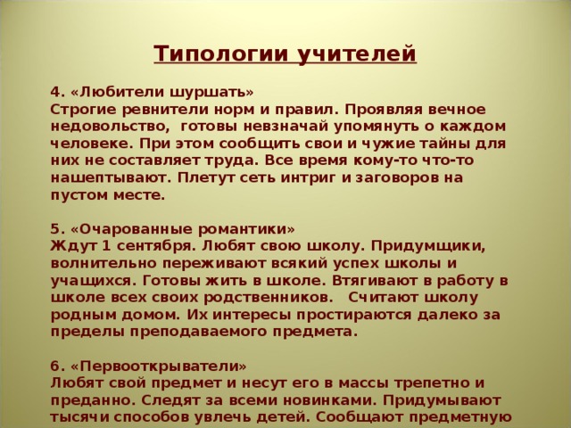 Типологии учителей  4. «Любители шуршать» Строгие ревнители норм и правил. Проявляя вечное недовольство, готовы невзначай упомянуть о каждом человеке. При этом сообщить свои и чужие тайны для них не составляет труда. Все время кому-то что-то нашептывают. Плетут сеть интриг и заговоров на пустом месте.  5. «Очарованные романтики» Ждут 1 сентября. Любят свою школу. Придумщики, волнительно переживают всякий успех школы и учащихся. Готовы жить в школе. Втягивают в работу в школе всех своих родственников. Считают школу родным домом. Их интересы простираются далеко за пределы преподаваемого предмета.  6. «Первооткрыватели» Любят свой предмет и несут его в массы трепетно и преданно. Следят за всеми новинками. Придумывают тысячи способов увлечь детей. Сообщают предметную информацию с такой гордостью, как будто сами изобрели и придумали все то, о чем рассказывают. 