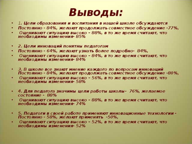 Выводы:   1 . Цели образования и воспитания в нашей школе обсуждаются Постоянно - 84%, желают продолжать совместное обсуждение -77%,  Оценивают ситуацию высоко – 88%, в то же время считают, что необходимы изменения- 85%   2. Цели инноваций понятны педагогам Постоянно - 64%, желают узнать более подробно- 84%,  Оценивают ситуацию высоко – 84%, в то же время считают, что необходимы изменения- 84%   3. В школе все знают мнение каждого по вопросам инноваций Постоянно - 84%, желают продолжать совместное обсуждение -80%,  Оценивают ситуацию высоко – 56%, в то же время считают, что необходимы изменения- 58%   4. Для педагога значимы цели работы школы- 76%, желаемое состояние - 88%  Оценивают ситуацию высоко – 88%, в то же время считают, что необходимы изменения- 74%   5. Педагоги в своей работе применяют инновационные технологии - Постоянно - 58%, желают применять -50%,  Оценивают ситуацию высоко – 52%, в то же время считают, что необходимы изменения- 52%    