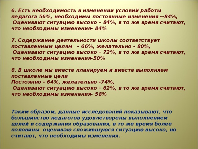 6. Есть необходимость в изменении условий работы педагога 56%, необходимы постоянные изменения --84%,  Оценивают ситуацию высоко – 84%, в то же время считают, что необходимы изменения- 84%   7. Содержание деятельности школы соответствует поставленным целям - 66%, желательно - 80%,  Оценивают ситуацию высоко – 72%, в то же время считают, что необходимы изменения-50%   8. В школе мы вместе планируем и вместе выполняем поставленные цели Постоянно - 64%, желательно -74%,  Оценивают ситуацию высоко – 62%, в то же время считают, что необходимы изменения- 58%     Таким образом, данные исследований показывают, что большинство педагогов удовлетворены выполнением целей и содержания образования, в то же время более половины оцениваю сложившуюся ситуацию высоко, но считают, что необходимы изменения.   