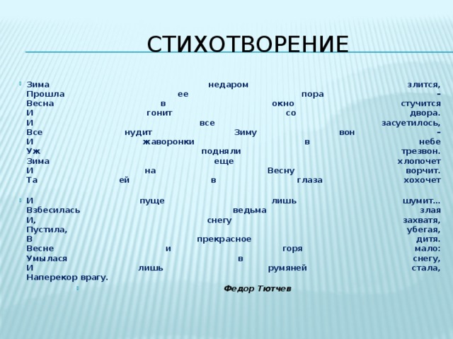  Стихотворение Зима недаром злится,  Прошла ее пора –  Весна в окно стучится  И гонит со двора.  И все засуетилось,  Все нудит Зиму вон –  И жаворонки в небе  Уж подняли трезвон.  Зима еще хлопочет  И на Весну ворчит.  Та ей в глаза хохочет   И пуще лишь шумит…  Взбесилась ведьма злая  И, снегу захватя,  Пустила, убегая,  В прекрасное дитя.  Весне и горя мало:  Умылася в снегу,  И лишь румяней стала,  Наперекор врагу.  Федор Тютчев  