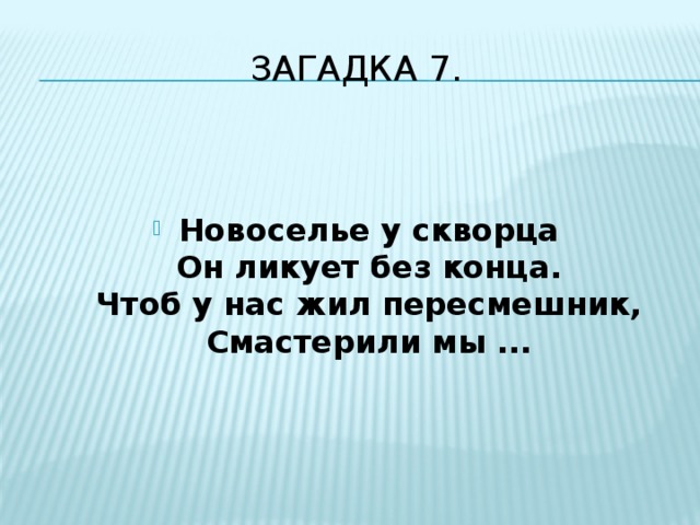 Загадка 7.   Новоселье у скворца  Он ликует без конца.  Чтоб у нас жил пересмешник,  Смастерили мы ... 