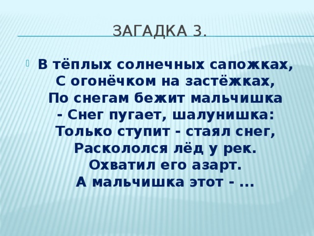 Загадка 3. В тёплых солнечных сапожках,  С огонёчком на застёжках,  По снегам бежит мальчишка  - Снег пугает, шалунишка:  Только ступит - стаял снег,  Раскололся лёд у рек.  Охватил его азарт.  А мальчишка этот - ... 