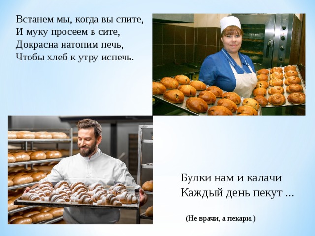 Встанем мы, когда вы спите, И муку просеем в сите, Докрасна натопим печь, Чтобы хлеб к утру испечь. Булки нам и калачи Каждый день пекут ... (Не врачи, а пекари.) 