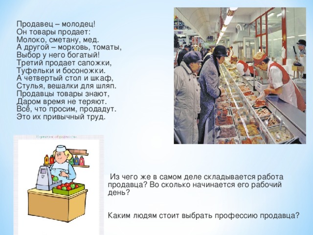 Продавец – молодец!  Он товары продает:  Молоко, сметану, мед.  А другой – морковь, томаты,  Выбор у него богатый!  Третий продает сапожки,  Туфельки и босоножки.  А четвертый стол и шкаф,  Стулья, вешалки для шляп.  Продавцы товары знают,  Даром время не теряют.  Всё, что просим, продадут.  Это их привычный труд.  Из чего же в самом деле складывается работа продавца? Во сколько начинается его рабочий день? Каким людям стоит выбрать профессию продавца? 