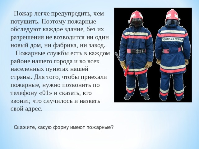  Пожар легче предупредить, чем потушить. Поэтому пожарные обследуют каждое здание, без их разрешения не возводится ни один новый дом, ни фабрика, ни завод.  Пожарные службы есть в каждом районе нашего города и во всех населенных пунктах нашей страны. Для того, чтобы приехали пожарные, нужно позвонить по телефону «01» и сказать, кто звонит, что случилось и назвать свой адрес. Скажите, какую форму имеют пожарные? 
