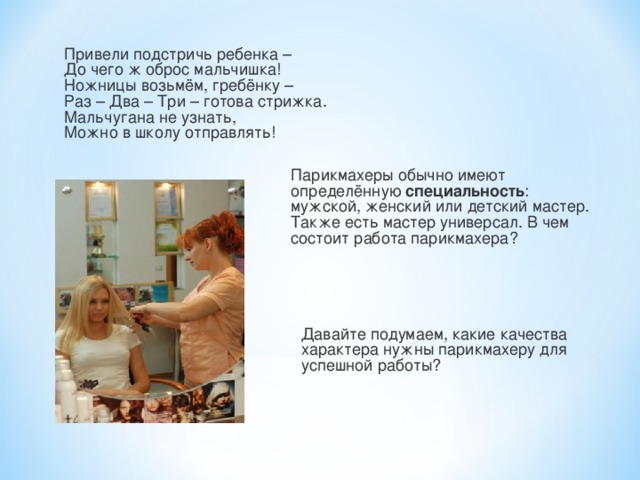 Привели подстричь ребенка –  До чего ж оброс мальчишка!  Ножницы возьмём, гребёнку –  Раз – Два – Три – готова стрижка.  Мальчугана не узнать,  Можно в школу отправлять! Парикмахеры обычно имеют определённую специальность : мужской, женский или детский мастер. Также есть мастер универсал. В чем состоит работа парикмахера? Давайте подумаем, какие качества характера нужны парикмахеру для успешной работы? 