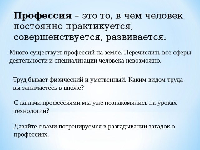 Профессия – это то, в чем человек постоянно практикуется, совершенствуется, развивается. Много существует профессий на земле. Перечислить все сферы деятельности и специализации человека невозможно. Труд бывает физический и умственный. Каким видом труда вы занимаетесь в школе? С какими профессиями мы уже познакомились на уроках технологии? Давайте с вами потренируемся в разгадывании загадок о профессиях. 