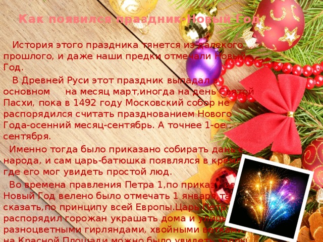 Как появился праздник-Новый Год  История этого праздника тянется из далекого прошлого, и даже наши предки отмечали Новый Год.  В Древней Руси этот праздник выпадал в основном на месяц март,иногда на день Святой Пасхи, пока в 1492 году Московский собор не распорядился считать празднованием Нового Года-осенний месяц-сентябрь. А точнее 1-ое сентября.  Именно тогда было приказано собирать дань с народа, и сам царь-батюшка появлялся в кремле где его мог увидеть простой люд.  Во времена правления Петра 1,по приказу царя Новый Год велено было отмечать 1 января,так сказать,по принципу всей Европы.Царь Петр распорядил горожан украшать дома и улицы разноцветными гирляндами, хвойными ветками, а на Красной Площади можно было увидеть залпы фейерверков! 