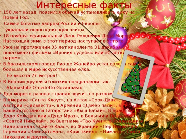 Интересные факты 150 лет назад появился обычай устанавливать елку на Новый Год.  Самые богатые дворцы России и Европы  украшали новогодние красавицы. 18 ноября- официальный День Рождения Деда Мороза. Настоящая зима в этот период наступает в Устюге. Уже на протяжении 35 лет кинолента 31 декабря показывает фильмы «Ирония судьбы» или «С легким паром» В бразильском городе Рио де Жанейро установлена самая большая в мире искусственная елка.  Ее высота 77 метров! В Японии друзей и близких поздравляли так:  Akimashite Omedetto Gozaimasu/ Дед мороз в разных странах звучит по разному. В Америке «Санта Клаус», на Алтае «Соок-Даак», в Австрии «Сильвестр», в Армении «Дзмер папи», в Башкортостане и Татарстане «Кыш Бабай», В Болгарии « Дядо Коледа» или «Дядо Мраз», в Бельгии и Польше «Святой Николай», во Вьетнаме «Тао Куен», в Голландии и Нидерландах «Сайте Каас», во Франции «Пер Ноэль» а в Германии «Вайнахтсман», «Кристкинд», «Ниманд», Санта Николаус и другие… 
