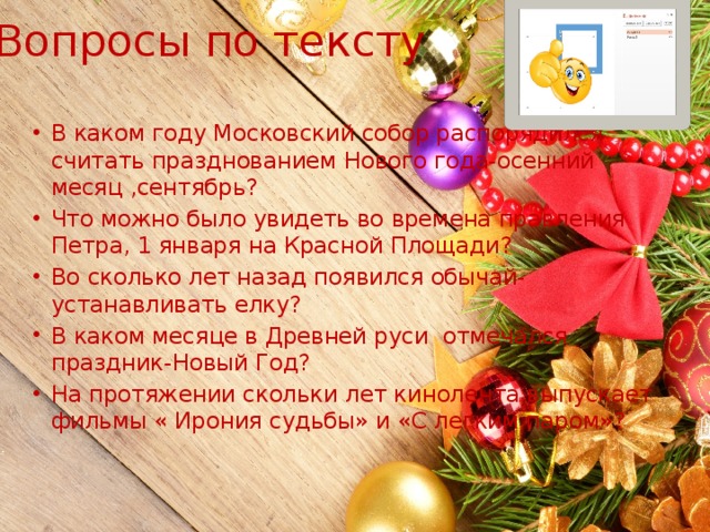 Вопросы по тексту В каком году Московский собор распорядился считать празднованием Нового года-осенний месяц ,сентябрь? Что можно было увидеть во времена правления Петра, 1 января на Красной Площади? Во сколько лет назад появился обычай-устанавливать елку? В каком месяце в Древней руси отмечался праздник-Новый Год? На протяжении скольки лет кинолента выпускает фильмы « Ирония судьбы» и «С легким паром»? 