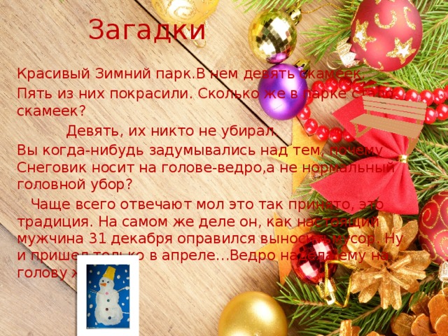 Загадки Красивый Зимний парк.В нем девять скамеек. Пять из них покрасили. Сколько же в парке стало скамеек?  Девять, их никто не убирал. Вы когда-нибудь задумывались над тем, почему Снеговик носит на голове-ведро,а не нормальный головной убор?  Чаще всего отвечают мол это так принято, это традиция. На самом же деле он, как настоящий мужчина 31 декабря оправился выноситьмусор. Ну и пришел только в апреле…Ведро надела ему на голову жена… 