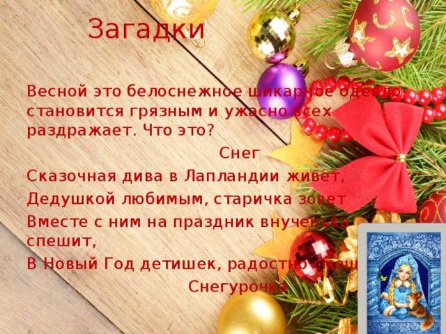Загадки Весной это белоснежное шикарное одеяло становится грязным и ужасно всех раздражает. Что это?  Снег Сказочная дива в Лапландии живет, Дедушкой любимым, старичка зовет Вместе с ним на праздник внученька спешит, В Новый Год детишек, радостно смешит!  Снегурочка 