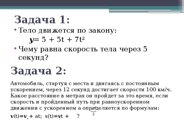Задача 1: Тело движется по закону: 𝒚 = 5 + 5t + 7t² Чему равна скорость тела через 5 секунд? Задача 2: Автомобиль, стартуя с места и двигаясь с постоянным ускорением, через 12 секунд достигает скорости 100 км/ч. Какое расстояние в метрах он пройдет за это время, если скорость и пройденный путь при равноускоренном движении с ускорением a определяется по формулам: 𝒗(t)=𝒗  ̥+ at; s(t)=𝒗t + ?  
