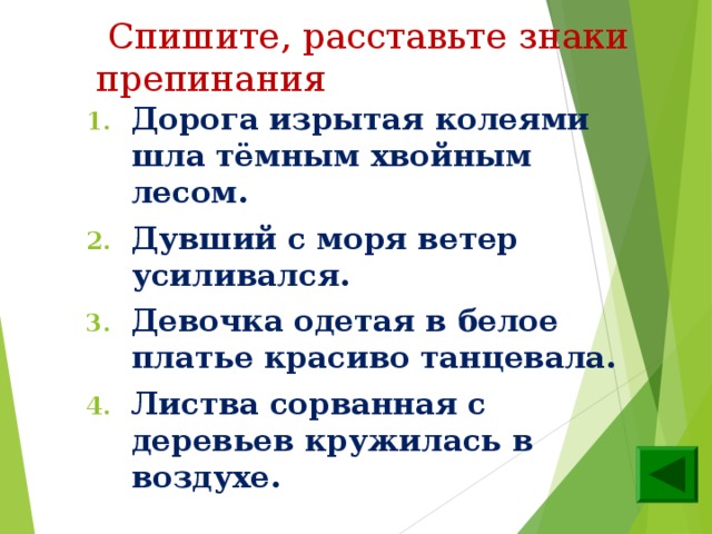  Спишите, расставьте знаки препинания Дорога изрытая колеями шла тёмным хвойным лесом. Дувший с моря ветер усиливался. Девочка одетая в белое платье красиво танцевала. Листва сорванная с деревьев кружилась в воздухе.  