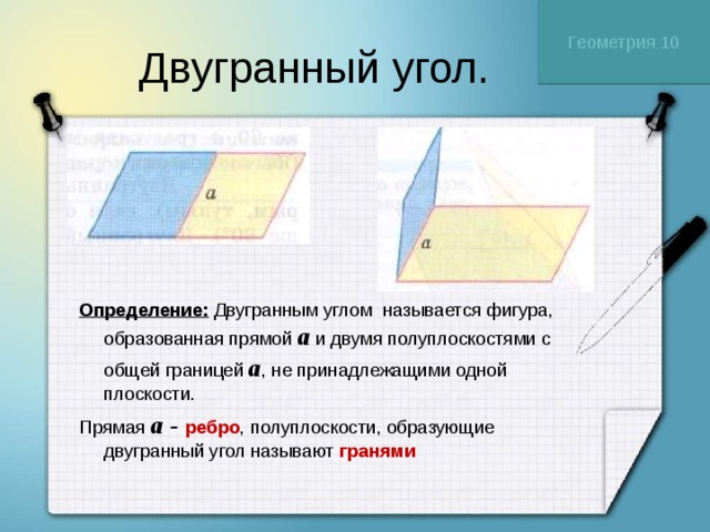 Геометрия 10 Двугранный угол. Определение: Двугранным углом называется фигура, образованная прямой a и двумя полуплоскостями с общей границей  a , не принадлежащими одной плоскости.  Прямая a - ребро , полуплоскости, образующие двугранный угол называют гранями  