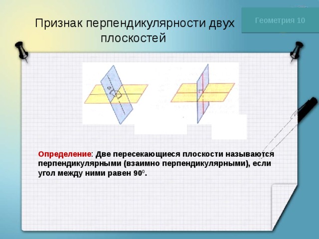 Геометрия 10 Признак перпендикулярности двух плоскостей Определение : Две пересекающиеся плоскости называются перпендикулярными (взаимно перпендикулярными), если угол между ними равен 90 0 . 