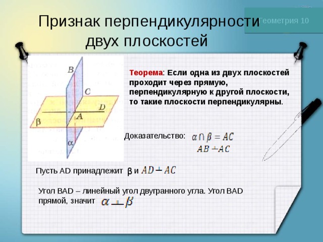 Геометрия 10 Признак перпендикулярности двух плоскостей Теорема : Если одна из двух плоскостей проходит через прямую, перпендикулярную к другой плоскости, то такие плоскости перпендикулярны . Доказательство: Пусть АD принадлежит и β Угол ВАD – линейный угол двугранного угла. Угол ВАD прямой, значит 