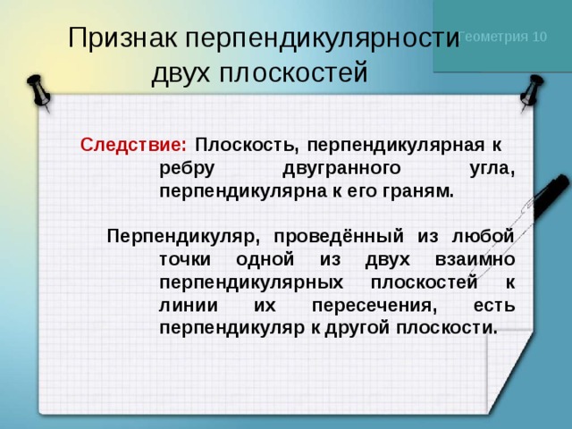 Геометрия 10 Признак перпендикулярности двух плоскостей  Следствие: Плоскость, перпендикулярная к ребру двугранного угла, перпендикулярна к его граням.   Перпендикуляр, проведённый из любой точки одной из двух взаимно перпендикулярных плоскостей к линии их пересечения, есть перпендикуляр к другой плоскости. 