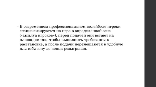 В современном профессиональном волейболе игроки специализируются на игре в определённой зоне («амплуа игроков»), перед подачей они встают на площадке так, чтобы выполнить требования к расстановке, а после подачи перемещаются в удобную для себя зону до конца розыгрыша. 