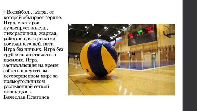 « Волейбол… Игра, от которой обмирает сердце. Игра, в которой пульсирует мысль, лихорадочная, жаркая, работающая в режиме постоянного цейтнота. Игра без ничьих. Игра без грубости, жестокости и насилия. Игра, заставляющая на время забыть о неуютном, несовершенном мире за прямоугольником разделённой сеткой площадки. »  Вячеслав Платонов 