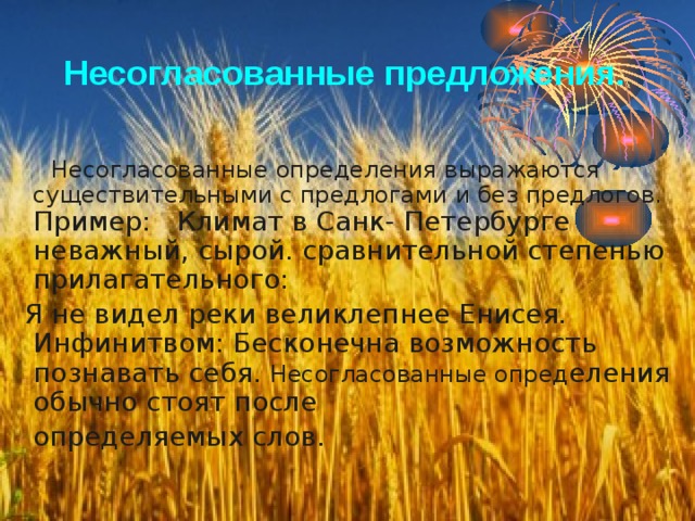 Несогласованные предложения.  Несогласованные определения выражаются существительными с предлогами и без предлогов. Пример: Климат в Санк- Петербурге неважный, сырой. сравнительной степенью прилагательного:  Я не видел реки великлепнее Енисея. Инфинитвом: Бесконечна возможность познавать себя. Несогласованные опред еления обычно стоят после  определяемых слов. 