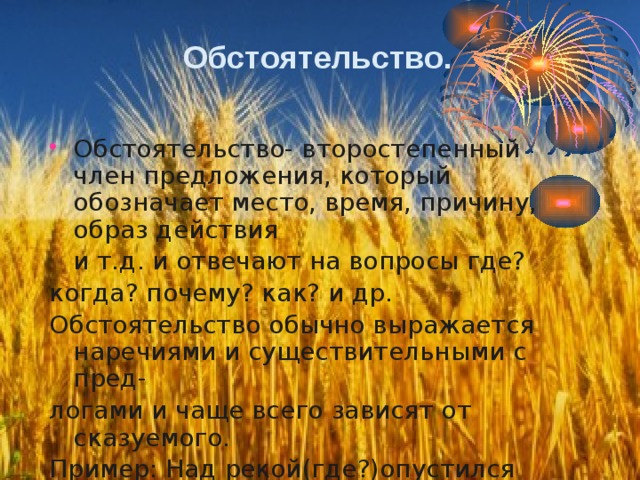 Обстоятельство. Обстоятельство- второстепенный член предложения, который обозначает место, время, причину, образ действия  и т.д. и отвечают на вопросы где? когда? почему? как? и др. Обстоятельство обычно выражается наречиями и существительными с пред- логами и чаще всего зависят от сказуемого. Пример: Над рекой(где?)опустился туман. 
