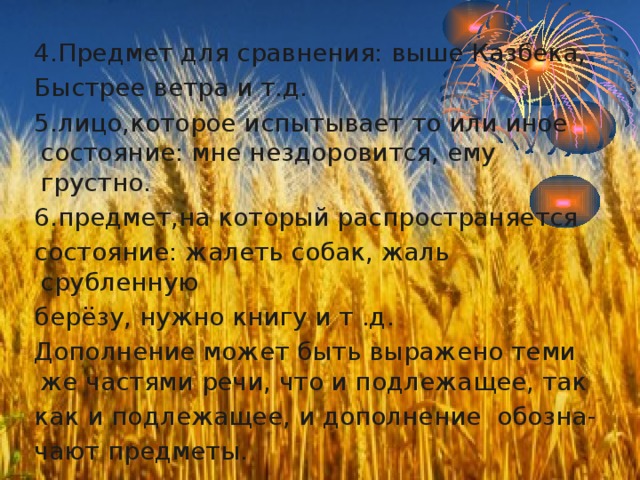 4.Предмет для сравнения: выше Казбека, Быстрее ветра и т.д. 5.лицо,которое испытывает то или иное состояние: мне нездоровится, ему грустно. 6.предмет,на который распространяется состояние: жалеть собак, жаль срубленную берёзу, нужно книгу и т .д. Дополнение может быть выражено теми же частями речи, что и подлежащее, так как и подлежащее, и дополнение обозна- чают предметы. э 