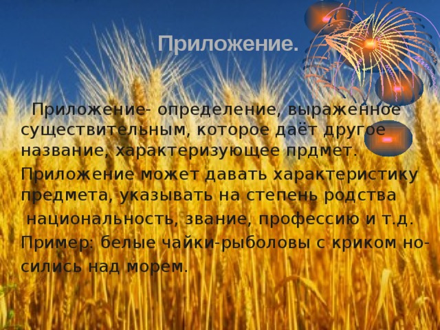 Приложение.  Приложение- определение, выраженное существительным, которое даёт другое название, характеризующее прдмет. Приложение может давать характеристику предмета, указывать на степень родства  национальность, звание, профессию и т.д. Пример: белые чайки-рыболовы с криком но- сились над морем. 