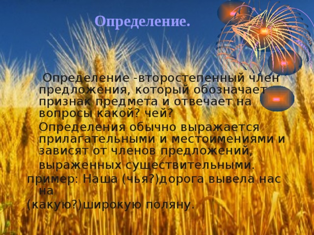 Определение.  Определение -второстепенный член предложения, который обозначает признак предмета и отвечает на вопросы какой? чей?  Определения обычно выражается прилагательными и местоимениями и зависят от членов предложений,  выраженных существительными. пример: Наша (чья?)дорога вывела нас на (какую?)широкую поляну. 