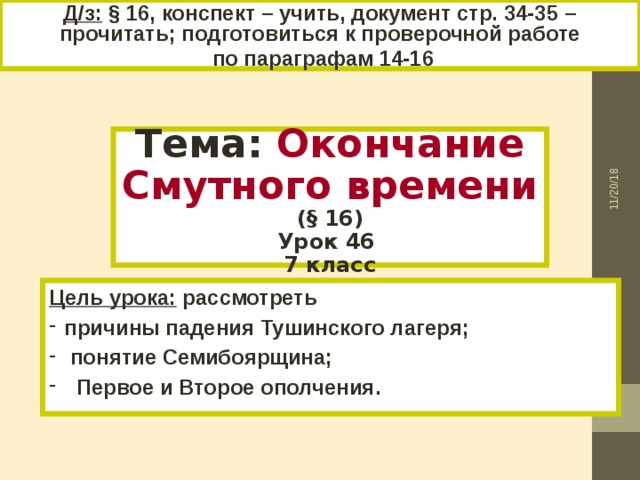 Д/з: § 16, конспект – учить, документ стр. 34-35 – прочитать; подготовиться к проверочной работе  по параграфам 14-16 11/20/18 Тема: Окончание Смутного времени (§ 16) Урок 46 7 класс Цель урока: рассмотреть причины падения Тушинского лагеря;  понятие Семибоярщина;  Первое и Второе ополчения. 