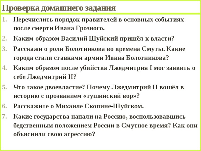 Проверка домашнего задания Перечислить порядок правителей в основных событиях после смерти Ивана Грозного. Каким образом Василий Шуйский пришёл к власти? Расскажи о роли Болотникова во времена Смуты. Какие города стали ставками армии Ивана Болотникова? Каким образом после убийства Лжедмитрия I мог заявить о себе Лжедмитрий II? Что такое двоевластие? Почему Лжедмитрий II вошёл в историю с прозванием «тушинский вор»? Расскажите о Михаиле Скопине-Шуйском. Какие государства напали на Россию, воспользовавшись бедственным положением России в Смутное время? Как они объяснили свою агрессию?  