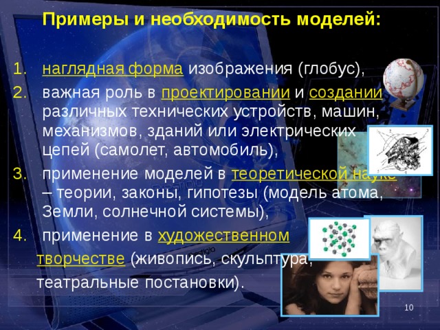  Примеры и необходимость моделей: наглядная форма изображения (глобус), важная роль в проектировании и создании различных технических устройств, машин, механизмов, зданий или электрических цепей (самолет, автомобиль), применение моделей в теоретической науке – теории, законы, гипотезы (модель атома, Земли, солнечной системы), применение в художественном  творчестве (живопись, скульптура,  театральные постановки).  