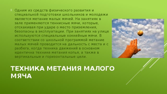 Одним из средств физического развития и специальной подготовки школьников и молодежи является метание малых мячей. На занятиях в зале применяются теннисные мячи, которые, отскакивая при ударе о место приземления, безопасны в эксплуатации. При занятиях на улице используются специальные хоккейные мячи. В соответствии со школьной программой метание малых мячей проводится на дальность с места и с разбега, когда техника движений в основном идентична технике метания копья, а также в вертикальные и горизонтальные цели. Техника метания малого мяча 