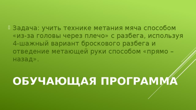 Задача: учить технике метания мяча способом «из-за головы через плечо» с разбега, используя 4-шажный вариант броскового разбега и отведение метающей руки способом «прямо – назад». Обучающая программа   