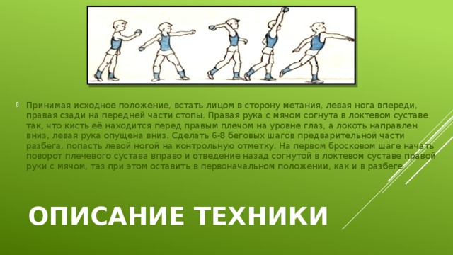 Принимая исходное положение, встать лицом в сторону метания, левая нога впереди, правая сзади на передней части стопы. Правая рука с мячом согнута в локтевом суставе так, что кисть её находится перед правым плечом на уровне глаз, а локоть направлен вниз, левая рука опущена вниз. Сделать 6-8 беговых шагов предварительной части разбега, попасть левой ногой на контрольную отметку. На первом бросковом шаге начать поворот плечевого сустава вправо и отведение назад согнутой в локтевом суставе правой руки с мячом, таз при этом оставить в первоначальном положении, как и в разбеге Описание техники 