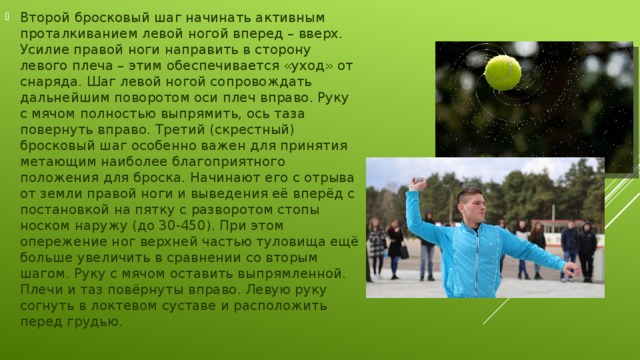 Второй бросковый шаг начинать активным проталкиванием левой ногой вперед – вверх. Усилие правой ноги направить в сторону левого плеча – этим обеспечивается «уход» от снаряда. Шаг левой ногой сопровождать дальнейшим поворотом оси плеч вправо. Руку с мячом полностью выпрямить, ось таза повернуть вправо. Третий (скрестный) бросковый шаг особенно важен для принятия метающим наиболее благоприятного положения для броска. Начинают его с отрыва от земли правой ноги и выведения её вперёд с постановкой на пятку с разворотом стопы носком наружу (до 30-450). При этом опережение ног верхней частью туловища ещё больше увеличить в сравнении со вторым шагом. Руку с мячом оставить выпрямленной. Плечи и таз повёрнуты вправо. Левую руку согнуть в локтевом суставе и расположить перед грудью. 