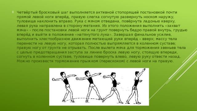 Четвёртый бросковый шаг выполняется активной стопорящей постановкой почти прямой левой ноги вперёд, правую слегка согнутую развернуть носком наружу, туловище наклонить вправо. Рука с мячом отведена, повёрнута ладонью кверху, левая рука направлена в сторону метания. Из этого положения выполнить «захват мяча» - после постановки левой ноги на грунт повернуть бедро правой внутрь, грудью вперёд и выйти в положение «натянутого лука». Завершая финальное усилие, выполнить хлестообразное движение метающей руки вперёд – вверх; массу тела перенести на левую ногу, которая полностью выпрямляется в коленном суставе; правую ногу от грунта не отрывать. После вылета мяча для торможения звеньев тела с целью предотвращения заступа за линию броска левую ногу, стоящую впереди, согнуть в коленном суставе, туловище повернуть влево, левую руку отвести назад. Можно произвести торможение прыжком (перескоком) с левой ноги на правую. 