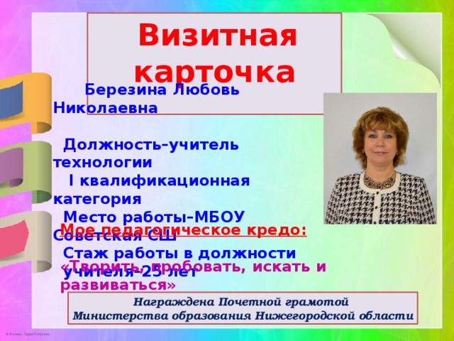  Визитная карточка   Березина Любовь Николаевна   Должность–учитель технологии  I квалификационная категория  Место работы–МБОУ Советская СШ  Стаж работы в должности  учителя–25 лет     Мое педагогическое кредо:  «Творить, пробовать, искать и развиваться» Награждена Почетной грамотой Министерства образования Нижегородской области 