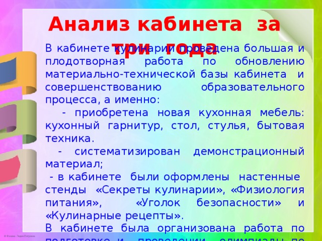 Анализ кабинета за три года В кабинете кулинарии проведена большая и плодотворная работа по обновлению материально-технической базы кабинета и совершенствованию образовательного процесса, а именно:  - приобретена новая кухонная мебель: кухонный гарнитур, стол, стулья, бытовая техника.  - систематизирован демонстрационный материал;  - в кабинете были оформлены настенные стенды «Секреты кулинарии», «Физиология питания», «Уголок безопасности» и «Кулинарные рецепты». В кабинете была организована работа по подготовке и проведении олимпиады по технологии, подготовка к НОУ, к конкурсу профессионального мастерства. 