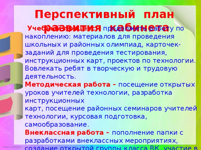 Перспективный план развития кабинета  Учебный процесс – продолжить работу по накоплению: материалов для проведения школьных и районных олимпиад, карточек-заданий для проведения тестирования, инструкционных карт, проектов по технологии. Вовлекать ребят в творческую и трудовую деятельность. Методическая работа – посещение открытых уроков учителей технологии, разработка инструкционных карт, посещение районных семинаров учителей технологии, курсовая подготовка, самообразование. Внеклассная работа – пополнение папки с разработками внеклассных мероприятиях, создание открытой группы класса ВК, участие в районных конкурсах, интернет-конкурсах, в проектной и исследовательской деятельности. 