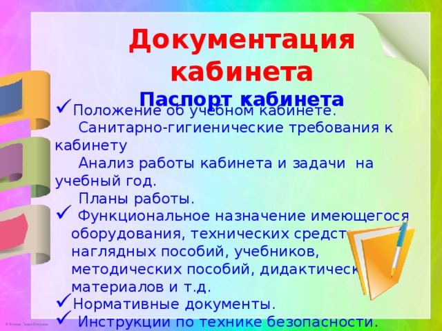 Документация кабинета Паспорт кабинета Положение об учебном кабинете.  Санитарно-гигиенические требования к кабинету  Анализ работы кабинета и задачи на учебный год.  Планы работы.  Функциональное назначение имеющегося оборудования, технических средств, наглядных пособий, учебников, методических пособий, дидактических материалов и т.д. Нормативные документы.  Инструкции по технике безопасности. 