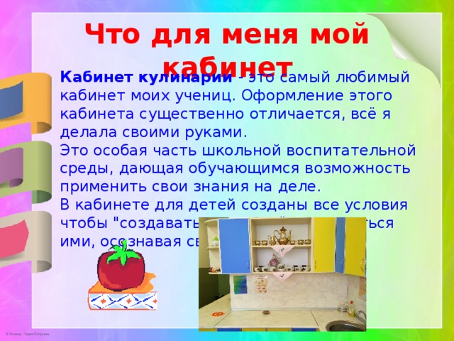 Что для меня мой кабинет Кабинет кулинарии - это самый любимый кабинет моих учениц. Оформление этого кабинета существенно отличается, всё я делала своими руками.   Это особая часть школьной воспитательной среды, дающая обучающимся возможность применить свои знания на деле. В кабинете для детей созданы все условия чтобы 