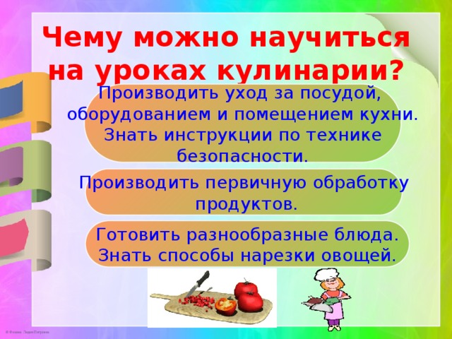 Чему можно научиться на уроках кулинарии?                Производить уход за посудой, оборудованием и помещением кухни.  Знать инструкции по технике безопасности.  Производить первичную обработку  продуктов.   Готовить разнообразные блюда. Знать способы нарезки овощей. 