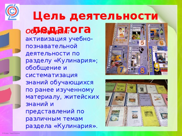 Цель деятельности педагога Обучающая:   активизация учебно-познавательной деятельности по разделу «Кулинария»; обобщение и систематизация знаний обучающихся по ранее изученному материалу, житейских знаний и представлений по различным темам раздела «Кулинария». 