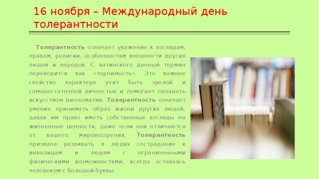 16 ноября – Международный день толерантности  Толерантность означает уважение к взглядам, нравам, религии, особенностям внешности других людей и народов. С латинского данный термин переводится как «терпимость». Это важное свойство характера учит быть зрелой и самодостаточной личностью и помогает овладеть искусством дипломатии. Толерантность означает умение принимать образ жизни других людей, давая им право иметь собственные взгляды на жизненные ценности, даже если они отличаются от вашего мировоззрения. Толерантность призвана развивать в людях сострадание к инвалидам и людям с ограниченными физическими возможностями, всегда оставаясь человеком с большой буквы. 